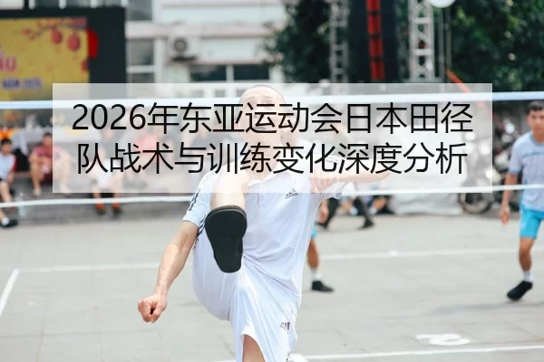 2026年东亚运动会日本田径队战术与训练变化深度分析