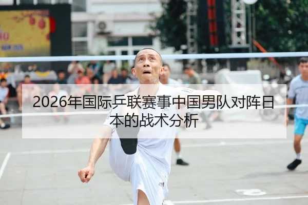 2026年国际乒联赛事中国男队对阵日本的战术分析
