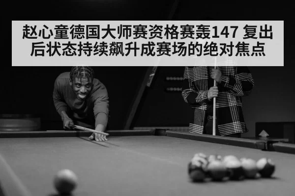 赵心童德国大师赛资格赛轰147 复出后状态持续飙升成赛场的绝对焦点
