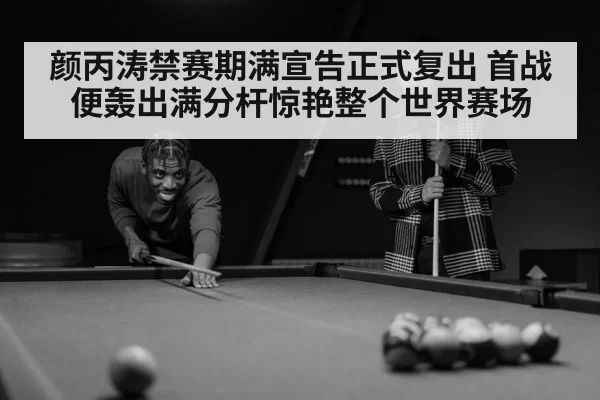 颜丙涛禁赛期满宣告正式复出 首战便轰出满分杆惊艳整个世界赛场