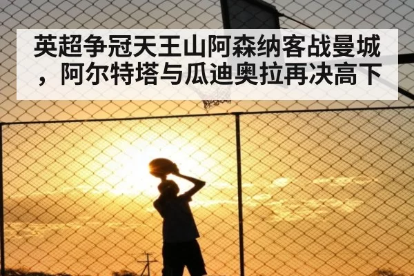 英超争冠天王山阿森纳客战曼城,阿尔特塔与瓜迪奥拉再决高下
