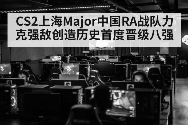 CS2上海Major中国RA战队力克强敌创造历史首度晋级八强