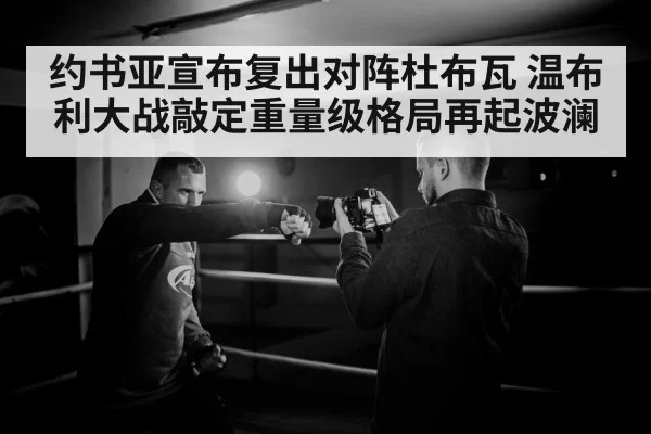 约书亚宣布复出对阵杜布瓦 温布利大战敲定重量级格局再起波澜