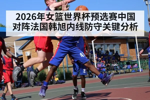 2026年女篮世界杯预选赛中国对阵法国韩旭内线防守关键分析